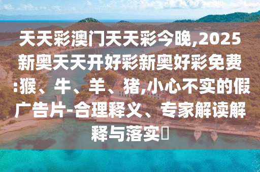 天天彩澳門天天彩今晚,2025新奧天天開好彩新奧好彩免費:猴、牛、羊、豬,小心不實的假廣告片-合理釋義、專家解讀解釋與落實?